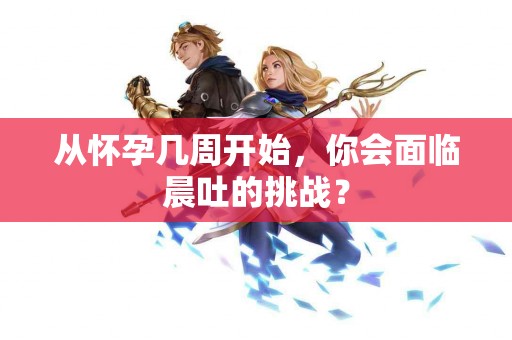 从怀孕几周开始，你会面临晨吐的挑战？