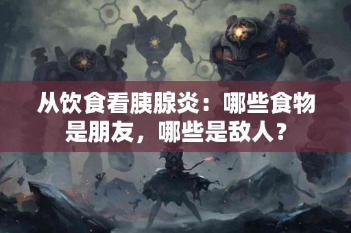 从饮食看胰腺炎：哪些食物是朋友，哪些是敌人？