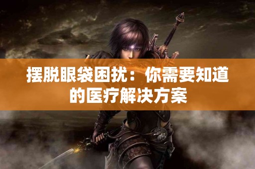 摆脱眼袋困扰：你需要知道的医疗解决方案