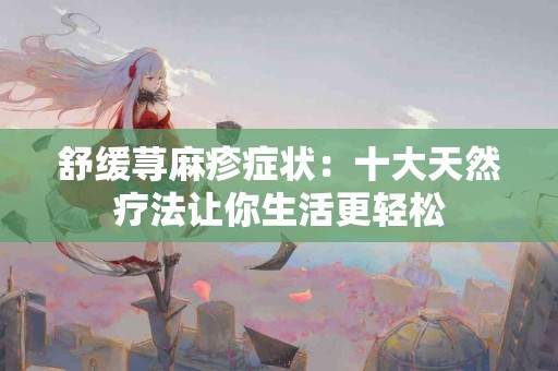 舒缓荨麻疹症状：十大天然疗法让你生活更轻松