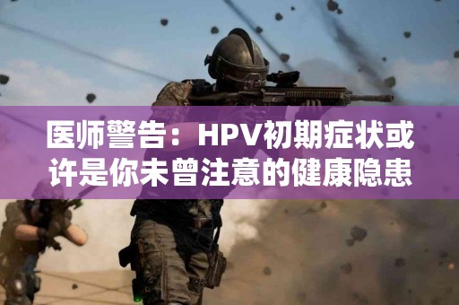 医师警告：HPV初期症状或许是你未曾注意的健康隐患