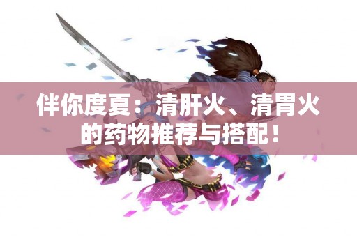 伴你度夏：清肝火、清胃火的药物推荐与搭配！