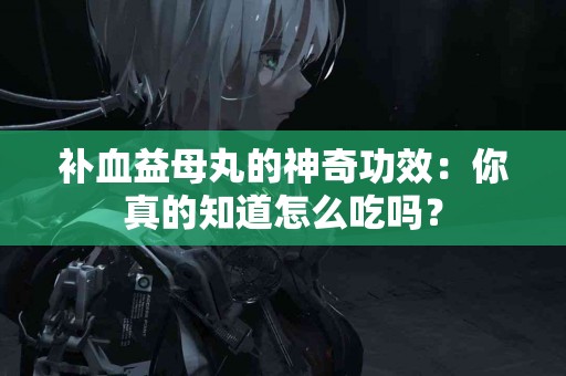 补血益母丸的神奇功效：你真的知道怎么吃吗？