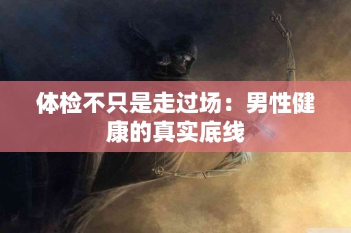 体检不只是走过场：男性健康的真实底线