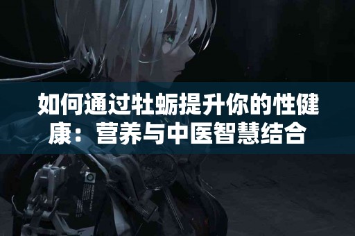 如何通过牡蛎提升你的性健康：营养与中医智慧结合