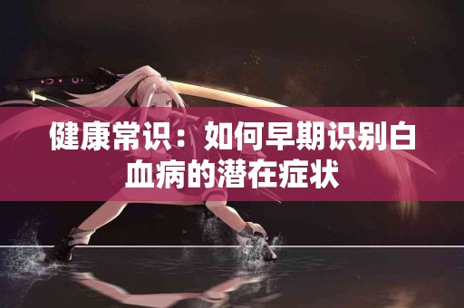 健康常识：如何早期识别白血病的潜在症状