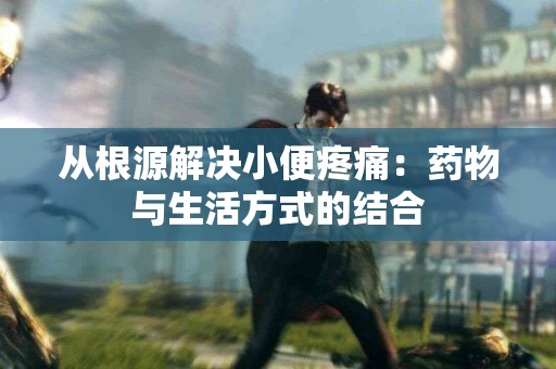 从根源解决小便疼痛：药物与生活方式的结合