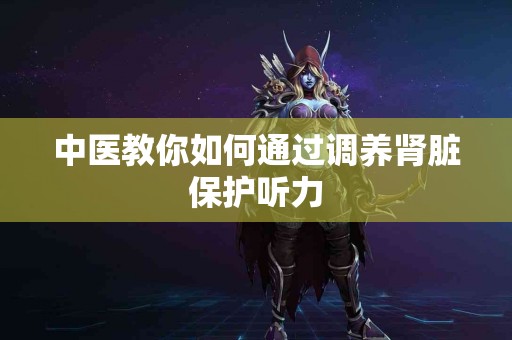中医教你如何通过调养肾脏保护听力