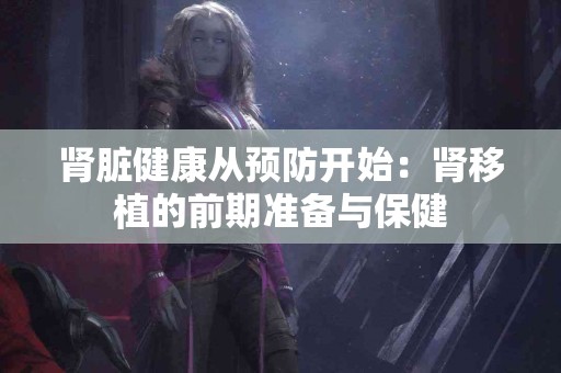 肾脏健康从预防开始：肾移植的前期准备与保健