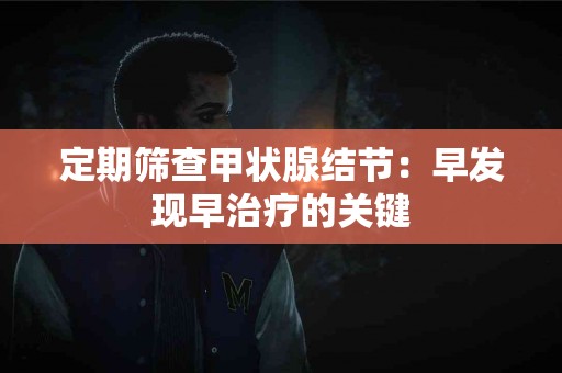 定期筛查甲状腺结节：早发现早治疗的关键