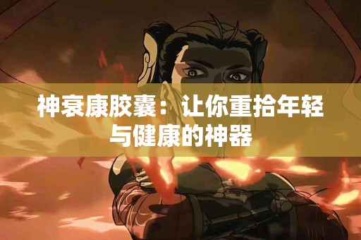 神衰康胶囊：让你重拾年轻与健康的神器