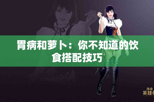 胃病和萝卜：你不知道的饮食搭配技巧