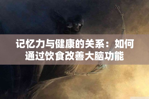 记忆力与健康的关系：如何通过饮食改善大脑功能
