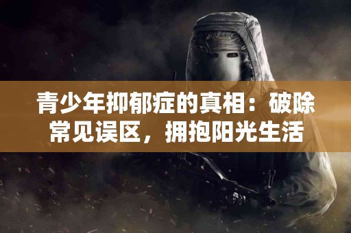 青少年抑郁症的真相：破除常见误区，拥抱阳光生活