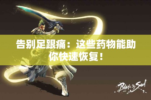 告别足跟痛：这些药物能助你快速恢复！