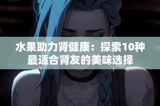 水果助力肾健康：探索10种最适合肾友的美味选择