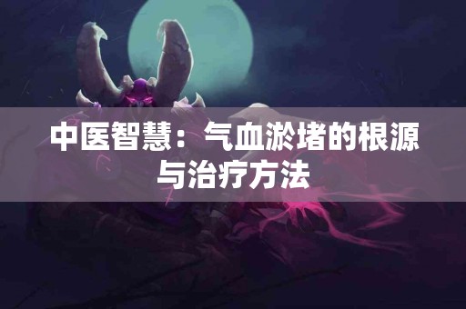 中医智慧：气血淤堵的根源与治疗方法