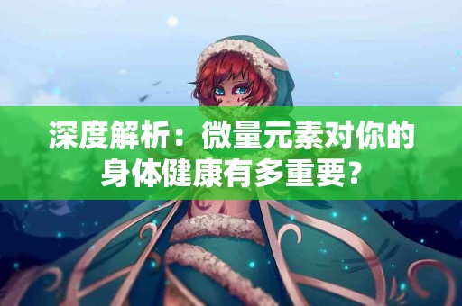 深度解析：微量元素对你的身体健康有多重要？