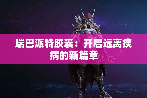 瑞巴派特胶囊：开启远离疾病的新篇章