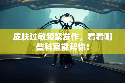 皮肤过敏频繁发作，看看哪些科室能帮你！