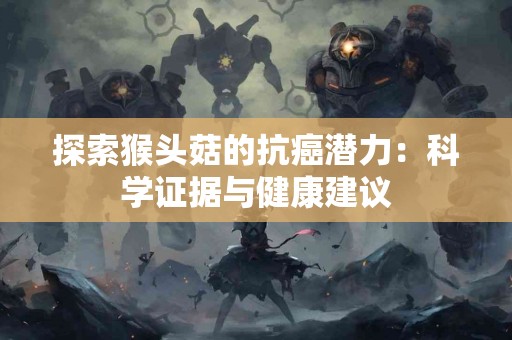 探索猴头菇的抗癌潜力：科学证据与健康建议