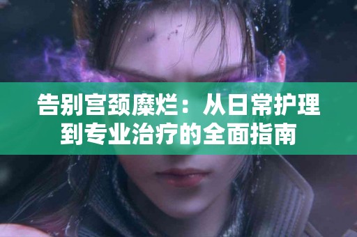 告别宫颈糜烂：从日常护理到专业治疗的全面指南