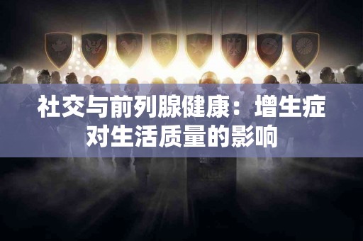 社交与前列腺健康：增生症对生活质量的影响
