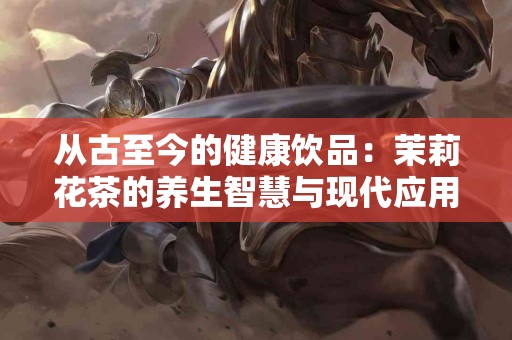 从古至今的健康饮品：茉莉花茶的养生智慧与现代应用