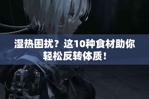 湿热困扰？这10种食材助你轻松反转体质！