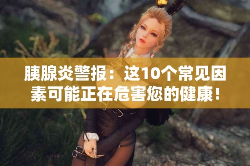 胰腺炎警报：这10个常见因素可能正在危害您的健康！