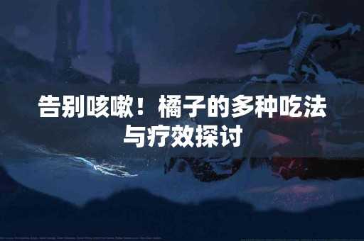 告别咳嗽！橘子的多种吃法与疗效探讨