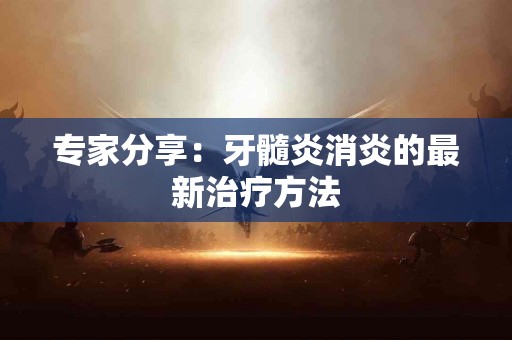 专家分享：牙髓炎消炎的最新治疗方法
