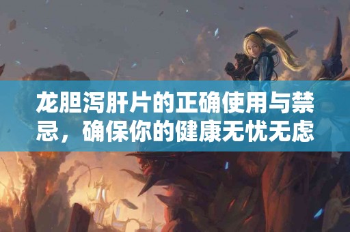 龙胆泻肝片的正确使用与禁忌，确保你的健康无忧无虑！