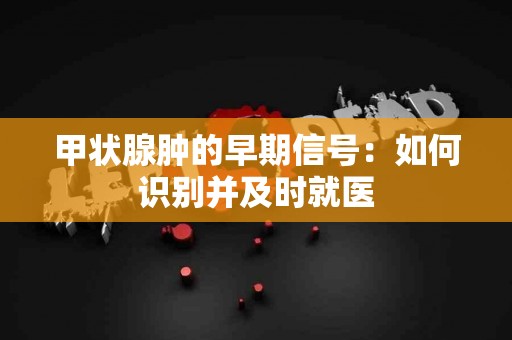 甲状腺肿的早期信号：如何识别并及时就医