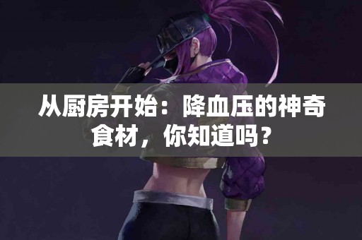 从厨房开始：降血压的神奇食材，你知道吗？