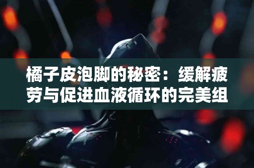 橘子皮泡脚的秘密：缓解疲劳与促进血液循环的完美组合