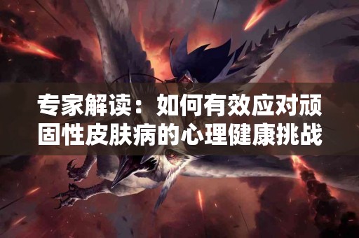 专家解读：如何有效应对顽固性皮肤病的心理健康挑战