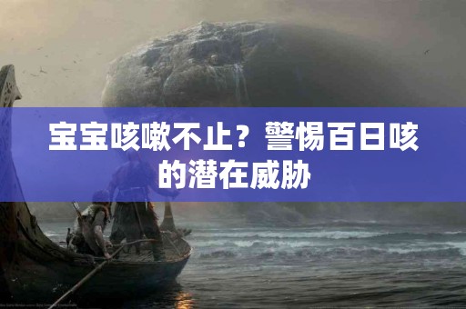 宝宝咳嗽不止？警惕百日咳的潜在威胁