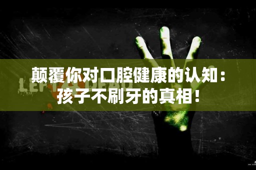 颠覆你对口腔健康的认知：孩子不刷牙的真相！