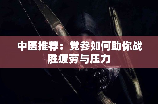 中医推荐：党参如何助你战胜疲劳与压力