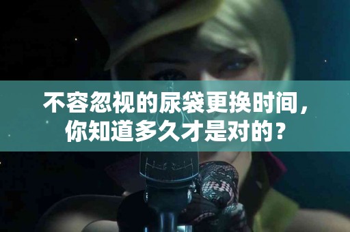 不容忽视的尿袋更换时间，你知道多久才是对的？