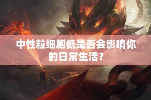 中性粒细胞低是否会影响你的日常生活？