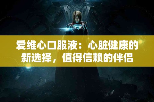 爱维心口服液：心脏健康的新选择，值得信赖的伴侣