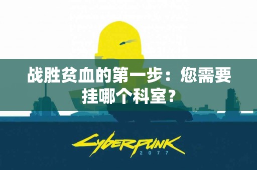 战胜贫血的第一步：您需要挂哪个科室？