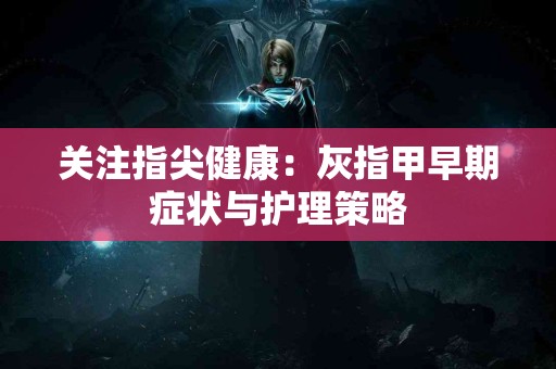 关注指尖健康：灰指甲早期症状与护理策略