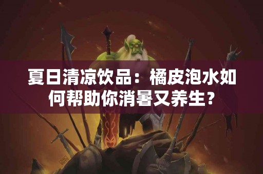 夏日清凉饮品：橘皮泡水如何帮助你消暑又养生？