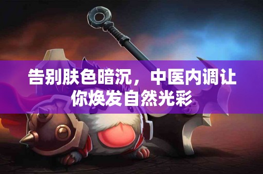 告别肤色暗沉，中医内调让你焕发自然光彩