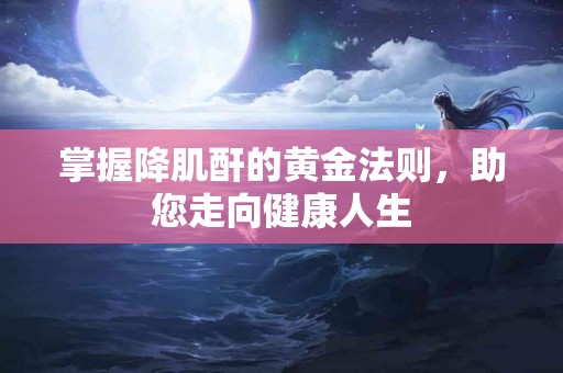 掌握降肌酐的黄金法则，助您走向健康人生