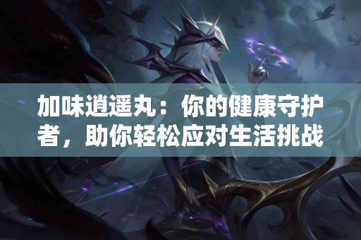 加味逍遥丸：你的健康守护者，助你轻松应对生活挑战