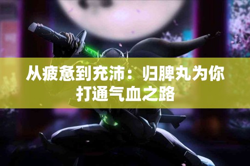 从疲惫到充沛：归脾丸为你打通气血之路
